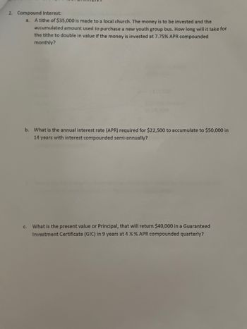 2. Compound Interest:
a. A tithe of $35,000 is made to a local church. The money is to be invested and the
accumulated amount used to purchase a new youth group bus. How long will it take for
the tithe to double in value if the money is invested at 7.75% APR compounded
monthly?
b. What is the annual interest rate (APR) required for $22,500 to accumulate to $50,000 in
14 years with interest compounded semi-annually?
C.
What is the present value or Principal, that will return $40,000 in a Guaranteed
Investment Certificate (GIC) in 9 years at 4 % % APR compounded quarterly?