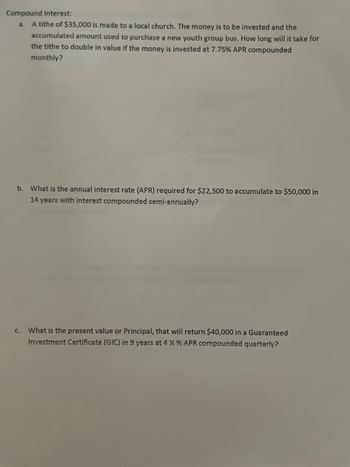 Compound Interest:
a. A tithe of $35,000 is made to a local church. The money is to be invested and the
accumulated amount used to purchase a new youth group bus. How long will it take for
the tithe to double in value if the money is invested at 7.75% APR compounded
monthly?
b. What is the annual interest rate (APR) required for $22,500 to accumulate to $50,000 in
14 years with interest compounded semi-annually?
C.
What is the present value or Principal, that will return $40,000 in a Guaranteed
Investment Certificate (GIC) in 9 years at 4 % % APR compounded quarterly?