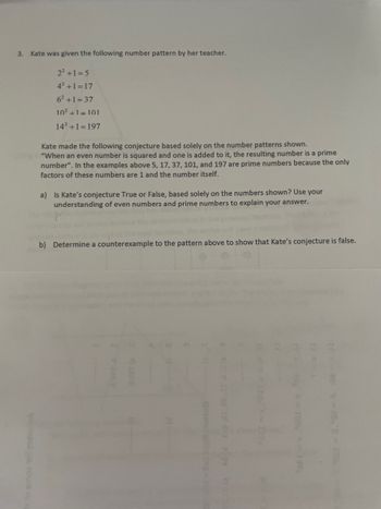 3. Kate was given the following number pattern by her teacher.
22+1=5
42+1=17
62+1=37
102+1=101
14²+1=197
Kate made the following conjecture based solely on the number patterns shown.
"When an even number is squared and one is added to it, the resulting number is a prime
number". In the examples above 5, 17, 37, 101, and 197 are prime numbers because the only
factors of these numbers are 1 and the number itself.
a) Is Kate's conjecture True or False, based solely on the numbers shown? Use your
understanding of even numbers and prime numbers to explain your answer.
b) Determine a counterexample to the pattern above to show that Kate's conjecture is false.