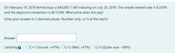 On February 19, 2018 Armita buys a $46,000 T-blll maturing on July 26, 2018. The simple interest rate is 8.250%
and the daycount convention is ACT/360. What price does she pay?
(Give your answer to 2 decimal places. Number only, no $ at the start!)
Answer:
Certainty OC=1 (Unsure: <67%) OC=2 (Mid: >67%) OC=3 (Quite sure: >80%)