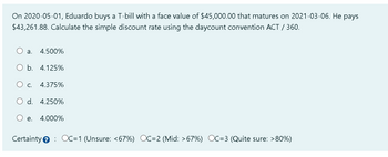 On 2020-05-01, Eduardo buys a T-bill with a face value of $45,000.00 that matures on 2021-03-06. He pays
$43,261.88. Calculate the simple discount rate using the daycount convention ACT / 360.
a. 4.500%
O b. 4.125%
C. 4.375%
d. 4.250%
e. 4.000%
Certainty OC=1 (Unsure: <67%) OC=2 (Mid: >67%) OC=3 (Quite sure: >80%)