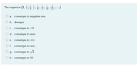 1 1 1
1
The sequence {1,
1
1
1
...}
16
32
64
2 128 >• .
converges to negative one.
O a.
O b. diverges
О.
converges to -10
O d. converges to zero.
е.
converges to -0.5
O f.
converges to one.
g. converges to v2
O h. converges to 10
