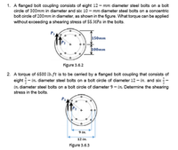 1. A flanged bolt coupling consists of eight 12 – mm diameter steel bolts on a bolt
circle of 300mm in diameter and six 10 – mm diameter steel bolts on a concentric
bolt circle of 200mm in diameter, ss shown in the figure. What torque can be spplied
without exceeding a shearing stress of 55 MPa in the bolts.
150mm
100mm
Figure 3.6.2
2. A torque of 6500 ib. ft is to be carried by a flanged bolt coupling that consists of
eight - in. diameter steel bolts on a bolt circle of diameter 12 - in. and six -
in. diameter steel bolts on a bolt circle of diameter 9 - in. Detemine the shearing
stress in the bolts.
9 in.
12 in.
Figure 3.6.3
