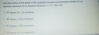 Find the vertex of the graph of the quadratic function and determine whether it's an
absolute maximum or an absolute minimum: y = x2 + 18x+ 83.
A) Vertex: (9,- 2); minimum
B) Vertex: (-9,2); minimum
C) Vertex: (-9,2); maximum
D) Vertex: (9,-2); maximum
12:20 PM
