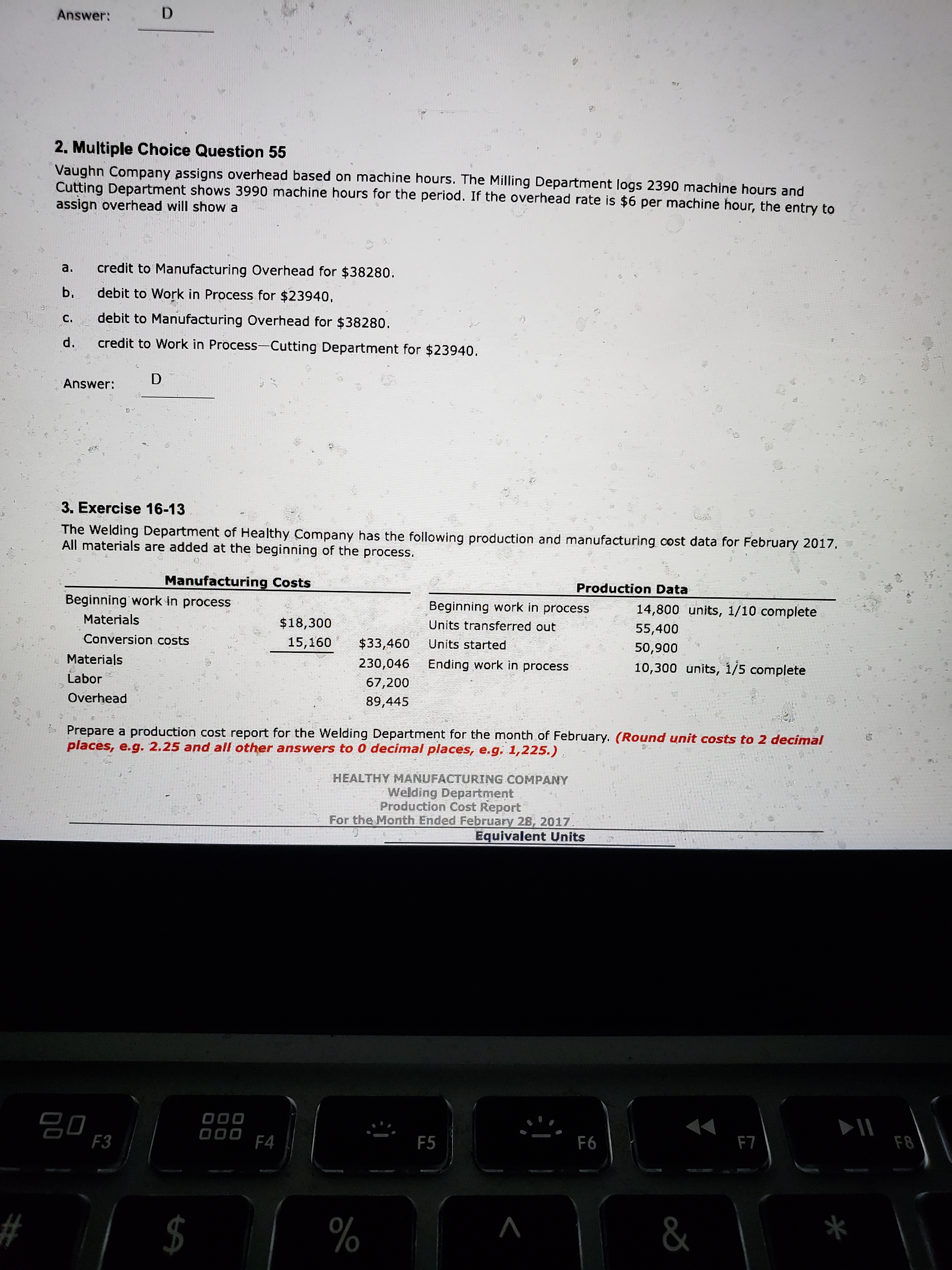 Answer:
2. Multiple Choice Question 55
Vaughn Company assigns overhead based on machine hours. The Milling Department logs 2390 machine hours and
Cutting Department shows 3990 machine hours for the period. If the overhead rate is $6 per machine hour, the entry to
assign overhead will show a
credit to Manufacturing Overhead for $38280.
a.
debit to Work in Process for $23940,
b.
debit to Manufacturing Overhead for $38280.
C.
credit to Work in Process-Cutting Department for $23940.
d.
D
Answer:
3. Exercise 16-13
The Welding Department of Healthy Company has the following production and manufacturing cost data for February 2017.
All materials are added at the beginning of the process.
Manufacturing Costs
Production Data
Beginning work in process
Beginning work in process
14,800 units, 1/10 complete
Materials
$18,300
Units transferred out
55,400
Conversion costs
15,160
$33,460
Units started
50,900
Materials
230,046
Ending work in process
10,300 units, 1/5 complete
Labor
67,200
Overhead
89,445
* Prepare a production cost report for the Welding Department for the month of February. (Round unit costs to 2 decimal
places, e.g. 2.25 and all other answers to 0 decimal places, e.g. 1,225.),
HEALTHY MANUFACTURING COMPANY
Welding Department
Production Cost Report
For the Month Ended February 28, 2017.
Equivalent Units
000
F4
F3
F5
F6
F7
F8
$
%
&
%24
