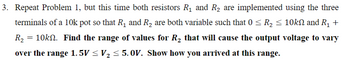 3. Repeat Problem 1, but this time both resistors R₁ and R₂ are implemented using the three
terminals of a 10k pot so that R₁ and R₂ are both variable such that 0 ≤ R₂ ≤ 10kN and R₁ +
R₂ = 10k№. Find the range of values for R₂ that will cause the output voltage to vary
over the range 1. 5V ≤ V₂ ≤ 5. 0OV. Show how you arrived at this range.
2