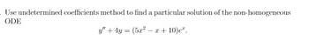 **Title: Solving Non-Homogeneous Ordinary Differential Equations Using the Method of Undetermined Coefficients**

**Introduction:**

In this exercise, we will learn how to find a particular solution to a non-homogeneous ordinary differential equation (ODE) using the method of undetermined coefficients.

**Problem Statement:**

Find a particular solution of the non-homogeneous ODE using the undetermined coefficients method:

\[ y'' + 4y = (5x^2 - x + 10)e^x. \]

**Explanation:**

In the given problem, we have a second-order linear differential equation with constant coefficients on the left-hand side, and a non-homogeneous term \((5x^2 - x + 10)e^x\) on the right-hand side.

**Method Overview:**

The method of undetermined coefficients involves choosing a suitable form for the particular solution based on the non-homogeneous term. This form includes constants (undetermined coefficients) which will be solved by substituting back into the differential equation.

**Steps to Solve:**

1. Identify the form of the non-homogeneous term, \((5x^2 - x + 10)e^x\), which suggests that the particular solution \(y_p\) should also be of the form \( (Ax^2 + Bx + C)e^x\).

2. Substitute the assumed particular solution into the differential equation.

3. Calculate the derivatives needed: \(y_p'\) and \(y_p''\).

4. Substitute back into the left-hand side of the differential equation, and equate coefficients with the right-hand side to solve for \(A\), \(B\), and \(C\).

5. Combine the particular solution \(y_p\) with the general solution of the corresponding homogeneous equation to form the complete solution.

**Graphical Representation:**

If graphs or diagrams are required, you can plot the function \( (5x^2 - x + 10)e^x \) as well as the resulting particular solution \(y_p\) to visually verify the correct form and solution behavior.

**Conclusion:**

The method of undetermined coefficients is a powerful tool for solving non-homogeneous linear differential equations, especially when the non-homogeneous part is a combination of polynomial, exponential, sine, or cosine functions.