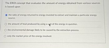 The EROI concept that evaluates the amount of energy obtained from various sources
is based upon
the ratio of energy returned to energy invested to extract and maintain a particular energy
source.
the amount of heat produced by using a unit of the energy in question.
the environmental damage likely to be caused by the extraction process.
only the market price of the energy involved.