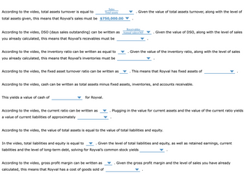According to the video, total assets turnover is equal to
total assets given, this means that Royval's sales must be $750,000.00
According to the video, DSO (days sales outstanding) can be written as
you already calculated, this means that Royval's recevables must be
According to the video, the inventory ratio can be written as equal to
you already calculated, this means that Royval's inventories must be
Sales
Total assets
According to the video, the fixed asset turnover ratio can be written as
This yields a value of cash of
for Royval.
According to the video, the current ratio can be written as
a value of current liabilities of approximately
I
According to the video, gross profit margin can be written as
calculated, this means that Royval has a cost of goods sold of
Given the value of total assets turnover, along with the level of
Receivables
Annual salesx365
.
According to the video, cash can be written as total assets minus fixed assets, inventories, and accounts receivable.
Given the value of DSO, along with the level of sales
Given the value of the inventory ratio, along with the level of sales
This means that Royval has fixed assets of
Plugging in the value for current assets and the value of the current ratio yields
According to the video, the value of total assets is equal to the value of total liabilities and equity.
In the video, total liabilities and equity is equal to . Given the level of total liabilities and equity, as well as retained earnings, current
liabilities and the level of long-term debt, solving for Royval's common stock yields
Given the gross profit margin and the level of sales you have already
