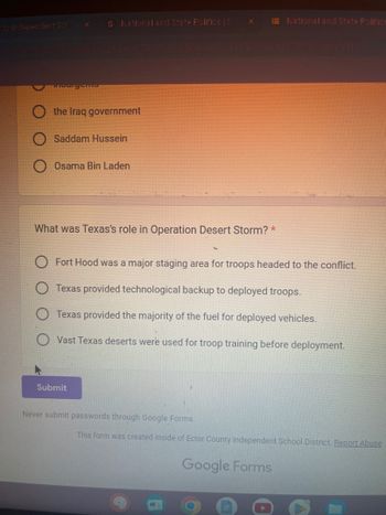 S National and State Politics | S
SAVITAIPOLICYCKadBow_UT:20MT7WULE9d5DG|6y|2c1VF2-550cbf77PFU/viewform
the Iraq government
Saddam Hussein
Osama Bin Laden
What was Texas's role in Operation Desert Storm? *
Submit
National and State Politics
Fort Hood was a major staging area for troops headed to the conflict.
Texas provided technological backup to deployed troops.
Texas provided the majority of the fuel for deployed vehicles.
Vast Texas deserts were used for troop training before deployment.
Never submit passwords through Google Forms.
This form was created inside of Ector County Independent School District. Report Abuse
Google Forms