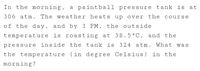 In the morning, a paintball pressure tank is at
306 atm. The weather heats up over the course
of the day, and by 3 PM, the outside
temperature is roasting at 38.5°C, and the
pressure inside the tank is 324 atm. What was
the temperature (in degree Celsius)
morning?
