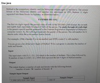 Use java
MyKad is the compulsory identity card for Malaysian citizens aged 12 and above. The current
format of the Malaysian identity card number was introduced in 1990, features 12 digits
separated into three blocks by hyphens, as illustrated below:
YYMMDD-PB-###G
The first six digits signify the person's date of birth in the ISO 8601:2000 format; the seventh
and eighth digit, represents the place of birth of the person. The ninth through eleventh digit
is the generic special number generated by the National Registration Department of Malaysia's
computer system. G, the 12th digit represents the gender of the person. The odd number for G
denote male while the even number denote female.
For example, 2906 is female (6 is even number) and 8995 is male (5 is odd number)
You are given a list of the last 4 digits of MyKad. Write a program to calculate the number of
male and female.
Input
The input starts with X (1 ≤X ≤20) which is the number of students. This is then followed by
X number of data G (1000 ≤G ≤9999) that represent the last 4 digits of MyKad number.
Output
The output displays a number of male and female with the following format;
<number of male> M <number of female> F
Sample Input Output
Sample Input
5 2906 2652 8195 3441 9534
2M3F
Sample Output