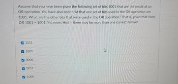 Assume that you have been given the following set of bits 1001 that are the result of an
OR operation. You have also been told that one set of bits used in the OR operation are
1001. What are the other bits that were used in the OR operation? That is, given that nnnn
OR 1001 1001 find nnnn. Hint - there may be more than one correct answer.
1111
D
1001
✓0000
0011
1000