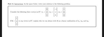 Part A. Instructions: In the space below, write your solution to the following problem.
Consider the following three vectors in R³: V₁ =
0
1, V₂ =
If b=
1
0
, V3 =
-1.
is any vector in R³, explain why we can always write b as a linear combination of V1, V2, and V3.