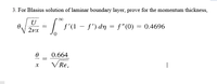 3. For Blasius solution of laminar boundary layer, prove for the momentum thickness,
U
"V 2vx
f'(1 – f') dn = f"(0) = 0.4696
0.664
V Re.
|
