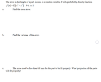 The error in the length of a part, in mm, is a random variable X with probability density function
f(x)=12(x² -x³), 0sxs1
а.
Find the mean error.
b.
Find the variance of the error.
The error must be less than 0.8 mm for the part to be fit properly. What proportion of the parts
will fit properly?
с.
