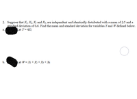 2. Suppose that X1, X2, X3 and X4, are independent and identically distributed with a mean of 2.5 and a
standard deviation of 0.6. Find the mean and standard deviation for variables Y and W defined below.
Let Y= 4X1
а.
b.
Let W= Xi + X2 + X3 + X4
