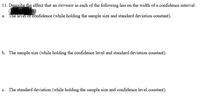 11. Describe the effect that an increase in each of the following has on the width of a confidence interval:
eh)
a. The level of confidence (while holding the sample size and standard deviation constant).
b. The sample size (while holding the confidence level and standard deviation constant).
c. The standard deviation (while holding the sample size and confidence level constant).
