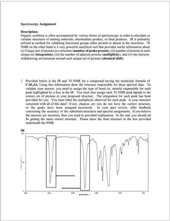 Spectroscopy Assignment
Description:
Organic synthesis is often accompanied by various forms of spectroscopy in order to elucidate or
validate structures of starting materials, intermediate product, or final products. IR is primarily
utilized as method for validating functional groups either present or absent in the structures. 'H
NMR on the other hand is a very powerful analytical tool that provides useful information about
(i) Unique sets of protons in a structure (number of peaks present), (ii) number of protons in each
unique set (integration), (iii) the number of adjacent protons (multiplicity), and (iv) the electron-
withdrawing environment around each unique set of protons (chemical shift).
1. Provided below is the IR and 'H NMR for a compound having the molecular formula of
C-H1402 Using this information draw the structure responsible for these spectral data. To
validate your answer, you need to assign the type of bond (ie. stretch) responsible for each
peak highlighted by a box in the IR. You must also assign each 'H NMR peak (a)-(e) to the
correct set of protons in your proposed structure. The integration for each peak has been
provided for you. You must label the multiplicity observed for each peak. Is your structure
consistent with all of this data? If not, chances are you do not have the correct structure,
or the peaks have been assigned incorrectly. In your peer review, offer feedback
concerning the accuracy of the submitted structures and spectral assignments. If you believe
the answers are incorrect, then you need to provided explanation. In the end, you should all
be getting the same correct structure. Please draw the final structure in the box provided
underneath the NMR.
IR
LOD
50
D
4000
3000
2000
1500
1000
500
NAVENUMBER