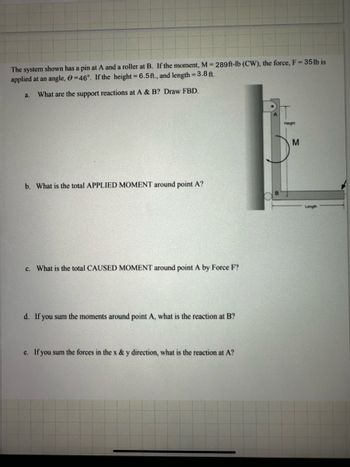 The system shown has a pin at A and a roller at B. If the moment, M = 289 ft-lb (CW), the force, F = 35 lb is
applied at an angle, 0=46°. If the height = 6.5 ft., and length = 3.8 ft.
a.
What are the support reactions at A & B? Draw FBD.
b. What is the total APPLIED MOMENT around point A?
c. What is the total CAUSED MOMENT around point A by Force F?
d. If you sum the moments around point A, what is the reaction at B?
c. If you sum the forces in the x & y direction, what is the reaction at A?
Height
M
Length