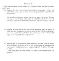 **Problem 1**

A 125-page document is being printed by five printers. Each page will be printed exactly once.

(a) Suppose that there are no restrictions on how many pages a printer can print. How many ways are there for the 125 pages to be assigned to the five printers?

*One possible combination: printer A prints out pages 2-50, printer B prints out pages 1 and 51-60, printer C prints out 61-80 and 86-90, printer D prints out pages 81-85 and 91-100, and printer E prints out pages 101-125.*

(b) Suppose the first and the last page of the document must be printed in color, and only two printers are able to print in color. The two color printers can also print black and white. How many ways are there for the 125 pages to be assigned to the five printers?

(c) Suppose that all the pages are black and white, but each group of 25 consecutive pages (1-25, 26-50, 51-75, 76-100, 101-125) must be assigned to the same printer. Each printer can be assigned 0, 25, 50, 75, 100, or 125 pages to print.

How many ways are there for the 125 pages to be assigned to the five printers?