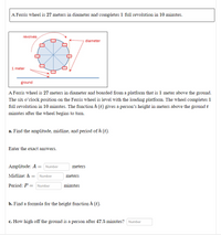 A Ferris wheel is 27 meters in diameter and completes 1 full revolution in 10 minutes.
revolves
diameter
1 meter
ground
A Ferris wheel is 27 meters in diameter and boarded from a platform that is 1 meter above the ground.
The six o'clock position on the Ferris wheel is level with the loading platform. The wheel completes 1
full revolution in 10 minutes. The function h (t) gives a person's height in meters above the ground t
minutes after the wheel begins to turn.
a. Find the amplitude, midline, and period of h (t).
Enter the exact answers.
Amplitude: A = Number
meters
Midline: h :
Number
meters
Period: P = Number
minutes
b. Find a formula for the height function h (t).
c. How high off the ground is a person after 47.5 minutes? Number
