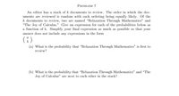 **Problem 7**

An editor has a stack of \( k \) documents to review. The order in which the documents are reviewed is random with each ordering being equally likely. Of the \( k \) documents to review, two are named "Relaxation Through Mathematics" and "The Joy of Calculus." Give an expression for each of the probabilities below as a function of \( k \). Simplify your final expression as much as possible so that your answer does not include any expressions in the form 
\[
\binom{a}{b}.
\]

(a) What is the probability that "Relaxation Through Mathematics" is first to review?

(b) What is the probability that "Relaxation Through Mathematics" and "The Joy of Calculus" are next to each other in the stack?