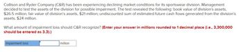 Collison and Ryder Company (C&R) has been experiencing declining market conditions for its sportswear division. Management
decided to test the assets of the division for possible impairment. The test revealed the following: book value of division's assets,
$26.5 million; fair value of division's assets, $21 million; undiscounted sum of estimated future cash flows generated from the division's
assets, $24 million.
What amount of impairment loss should C&R recognize? (Enter your answer in millions rounded to 1 decimal place (i.e., 3,300,000
should be entered as 3.3).)
Impairment loss
million