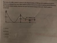 The track of a roller coaster is shown in the diagram below. A 950 kg cart is pulled up to point A
where it is released from rest. What will the speed of the cart be when it reaches point B? Round to
the nearest whole number. Assume the total mechanical energy of the cart + Earth system is
conserved.
140m
-120m-
4.
c.
O 53 m/s
30 m/s
O 882 m/s
O 37 m/s
