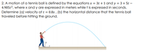 2. A motion of a tennis ball is defined by the equations x = 3t +1 and y = 3 + 5t –
4.905t2, where x and y are expressed in meters while t is expressed in seconds.
Determine (a) velocity at t = 0.8s , (b) the horizontal distance that the tennis ball
traveled before hitting the ground.
