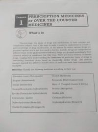 Lesson PRESCRIPTION MEDICINES
or OVER THE COUNTER
1
MEDICINES
What's In
Pharmacology, the study of drugs and medications, is both complex and
complicated subject. One of the ways to make it easier to understand is to have a
good knowledge of drug classification, or the system by which various drugs are
grouped together which was discussed in the first module. Drugs are categorized in
different ways. In the pharmaceutical industry, drugs are grouped according to their
chemical activity or conditions that they treat. There are many reasons to classify
drugs, ranging from understanding the usefulness of particular types of drugs to
formulating treatment plans based on chemically similar drugs. Last module,
learners learned the different classifications of medicines with their corresponding
examples.
Direction: Classify the following medicines according to their type.
Canesten cream (Clotrimazole)
Glumet (Metformin)
Biogesic (Paracetamol)
Stresstabs (Multivitamins+iron)
Amoxil (Amoxicillin)
Myra -E (Tocophil vitamin E 400 iu)
Neozep(Phenyleprine hydrochloride)
Neobloc (Metoprolol)
Eye Mo (Tetracycine hydrochloride)
Sophia pills
Atorvastatin ( Lipitor)
Cefalexin (Cefaclor)
Diphenhydramine (Benadryl)
Diphenhydramine (Benadryl)
Vitamin B complex (Neurogen E)
