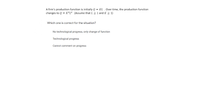 A firm's production function is initially Q = KL .Over time, the production function
changes to Q = K²L² (Assume that L > 1 and K > 1)
Which one is correct for the situation?
No technological progress, only change of function
Technological progress
Cannot comment on progress
