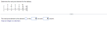 Determine the next pivot element for the tableau.
M
X
1
0
0
y
-9
1
2
u
1
0
1
V
0
2
0
이 18
0
-6
1
The next pivot element is the element in the
(Type an integer or a decimal.)
row and
column.
(...)