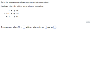 Solve the linear programming problem by the simplex method.
Maximize 20x + 15y subject to the following constraints.
X + y ≤ 4
- 2x + 3y ≥ 9
x20,
y20
The maximum value of M is
which is attained for x =
and y =