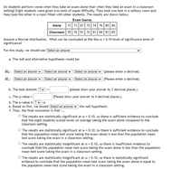 **Transcription of Educational Website Content:**

---

**Do students perform worse when they take an exam alone than when they take an exam in a classroom setting?** Eight students were given two tests of equal difficulty. They took one test in a solitary room and they took the other in a room filled with other students. The results are shown below.

**Exam Scores**

|        | Alone | Classroom |
|--------|-------|-----------|
| Student 1 | 73    | 78        |
| Student 2 | 73    | 76        |
| Student 3 | 87    | 93        |
| Student 4 | 72    | 72        |
| Student 5 | 74    | 81        |
| Student 6 | 76    | 84        |
| Student 7 | 85    | 83        |
| Student 8 | 80    | 85        |

Assume a Normal distribution. What can be concluded at the α = 0.10 level of significance?

For this study, we should use [Select an answer]

a. The null and alternative hypotheses would be:

- \(H_0:\) [Select an answer] [Select an answer] [Select an answer] [please enter a decimal]

- \(H_1:\) [Select an answer] [Select an answer] [Select an answer] [please enter a decimal]

b. The test statistic \(t =\) [ ? ] = ______ (please show your answer to 3 decimal places)

c. The p-value = ________ (Please show your answer to 4 decimal places)

d. The p-value is [ ? ] [ < or > ] α

e. Based on this, we should [Select an answer] the null hypothesis.

f. Thus, the final conclusion is that …

- ( ) The results are statistically significant at α = 0.10, so there is sufficient evidence to conclude that the eight students scored lower on average taking the exam alone compared to the classroom setting.

- ( ) The results are statistically significant at α = 0.10, so there is sufficient evidence to conclude that the population mean test score taking the exam alone is less than the population mean test score taking the exam in a classroom setting.

- ( ) The results are statistically insignificant at α = 0.10, so there is insufficient evidence to conclude that the population mean test score taking