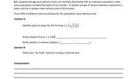 8.2 Suppose average pizza delivery times are normally distributed with an unknown population mean and a population standard deviation of six minutes. A random sample of 28 pizza delivery restaurants is taken and has a sample mean delivery time of 36 minutes.

Find a 90% confidence interval estimate for the population mean delivery time.

Solution A

Identify values to plug into the formula \( \bar{x} \pm \left( z_{\frac{\alpha}{2}} \right) \left( \frac{\sigma}{\sqrt{n}} \right) \)

Write solution first as \( \bar{x} \pm EBM: \) _____________________________

Write solution in interval notation: ( ___________ , ___________ )

Solution B

Check your “by hand” work by running a ZInterval test:

Interpretation

__________________________________________________________________

__________________________________________________________________

__________________________________________________________________