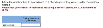 2. Use the retail method to approximate cost of ending inventory valued under conventional
method.
Note: Enter your answer in thousands including 2 decimal places, i.e. 12,550 would be
12.55.
Conventional
Ending inventory
($ in 000s)