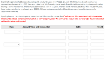 Bramble Corporation had bonds outstanding with a maturity value of $490,000. On April 30, 2023, when these bonds had an
unamortized discount of $11,000, they were called in at 103. To pay for these bonds, Bramble had issued other bonds a month earlier
bearing a lower interest rate. The newly issued bonds had a life of 11 years. The new bonds were issued at 102 (face value $490,000).
Issue costs related to the new bonds were $3,200. All issue costs were capitalized. Bramble prepares financial statements in
accordance with IFRS.
Ignoring interest, calculate the gain or loss and record this refunding transaction. (Credit account titles are automatically indented when
the amount is entered. Do not indent manually. If no entry is required, select "No Entry" for the account titles and enter O for the amounts. List all
debit entries before credit entries.)
Date
Account Titles and Explanation
Debit
Credit