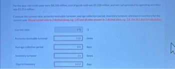 For the year, net credit sales were $8,258 million, cost of goods sold was $5,328 million, and net cash provided by operating activities
was $1,251 million.
Compute the current ratio, accounts receivable turnover, average collection period, inventory turnover, and days in inventory for the
current year. (Round current ratio to 2 decimal places, eg. 1.83 and all other answers to 1 decimal place, e.g. 1.8. Use 365 days for calculation)
Current ratio
Accounts receivable turnover
Average collection period
Inventory turnover
Days in inventory
1.91
212
172
31
117.7
:1
times
days
times
days
h