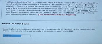 Farell is a member of Sierra Vista LLC. Although Sierra Vista is involved in a number of different business ventures, it is not
currently involved in real estate either as an investor or as a developer. On January 1, year 1, Farell has a $167,000 tax
basis in his LLC interest that includes his $149,000 share of Sierra Vista's general liabilities. By the end of the year, Farell's
share of Sierra Vista's general liabilities have increased to $167,000. Because of the time he spends in other endeavors,
Farell does not materially participate in Sierra Vista. His share of the Sierra Vista losses for year 1 is $204,000. As a partner
in the Riverwoods Partnership, he also has year 1, Schedule K-1 passive income of $14,000. Farell is single and has no
other sources of business income or loss. (Leave no answer blank. Enter zero if applicable.)
Problem 20-76 Part d (Algo)
d. Assuming Farell is deemed to be an active participant in Sierra Vista and he has a $265,000 loss from a sole proprietorship,
determine how much total trade or business loss Farell will deduct on his return if year 1 is 2020.
Total Loss