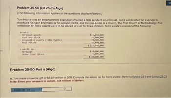 es
Problem 25-50 (LO 25-3) (Algo)
[The following information applies to the questions displayed below.]
Tom Hruise was an entertainment executive who had a fatal accident on a film set. Tom's will directed his executor to
distribute his cash and stock to his spouse, Kaffie, and the real estate to a church, The First Church of Methodology. The
remainder of Tom's assets were to be placed in trust for three children. Tom's estate consisted of the following:
Assets:
Personal assets
Cash and stock
Intangible assets (film rights)
Real estate
Liabilities:
Mortgage
other liabilities
$ 1,140,000
25,400,000
78,500,000
16,400,000
$ 121,440,000
Estate Tax Due
$4,600,000
5,500,000
$ 10,100,000
Problem 25-50 Part a (Algo)
a. Tom made a taxable gift of $6.50 million in 2011. Compute the estate tax for Tom's estate. (Refer to Exhibit 25-1 and Exhibit 25-2)
Note: Enter your answers in dollars, not millions of dollars.
CH