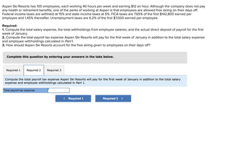 Aspen Ski Resorts has 100 employees, each working 40 hours per week and earning $12 an hour. Although the company does not pay
any health or retirement benefits, one of the perks of working at Aspen is that employees are allowed free skiing on their days off.
Federal income taxes are withheld at 15% and state income taxes at 5%. FICA taxes are 7.65% of the first $142,800 earned per
employee and 1.45% thereafter. Unemployment taxes are 6.2% of the first $7,000 earned per employee.
Required:
1. Compute the total salary expense, the total withholdings from employee salaries, and the actual direct deposit of payroll for the first
week of January.
2. Compute the total payroll tax expense Aspen Ski Resorts will pay for the first week of January in addition to the total salary expense
and employee withholdings calculated in Part 1.
3. How should Aspen Ski Resorts account for the free skiing given to employees on their days off?
Complete this question by entering your answers in the tabs below.
Required 1 Required 2 Required 3
Compute the total payroll tax expense Aspen Ski Resorts will pay for the first week of January in addition to the total salary
expense and employee withholdings calculated in Part 1.
Total payroll tax expense
< Required 1
Required 3 >