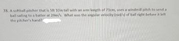 38. A softball pitcher that is 5ft 10in tall with an arm length of 71cm, uses a windmill pitch to send a
ball sailing to a batter at 29m/s. What was the angular velocity (rad/s) of ball right before it left
the pitcher's hand?