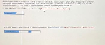 Bob Nale is the owner of Nale's Quick Fill. Bob would like to estimate the mean number of gallons of gasoline sold to his customers.
Assume the number of gallons sold follows the normal distribution with a population standard deviation of 2.50 gallons. From his
records, he selects a random sample of 55 sales and finds the mean number of gallons sold is 6.30.
a. What is the point estimate of the population mean? (Round your answer to 2 decimal places.)
Point estimate
b. Develop a 99% confidence interval for the population mean. (Use z Distribution Table) (Round your answers to 2 decimal places.)
Confidence interval
and