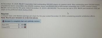 At December 31, 2024, MedX Corporation had outstanding 200,000 shares of common stock. Also outstanding were 120,000 shares
of preferred stock convertible into 64,000 common shares and $1,800,000 of 10% bonds convertible into 27,000 common shares.
MedX's net income for the year ended December 31, 2024, is $1,040,000. The income tax rate is 25%. MedX paid dividends of $2 per
share on its preferred stock during 2024.
Required:
Compute basic and diluted earnings per share for the year ended December 31, 2024, considering possible antidilutive effects.
Note: Round your answers to 2 decimal places.
Answer is complete but not entirely correct.
Basic EPS
Diluted EPS
$
4.00
$ 3.57