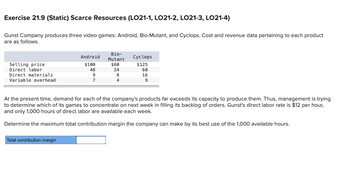 Exercise 21.9 (Static) Scarce Resources (LO21-1, LO21-2, LO21-3, LO21-4)
Gunst Company produces three video games: Android, Bio-Mutant, and Cyclops. Cost and revenue data pertaining to each product
are as follows.
Selling price
Direct labor
Direct materials.
Variable overhead
Android
$100
48
9
7
Total contribution margin
Bio-
Mutant
$60
24
8
4
Cyclops
$125
60
16
9
At the present time, demand for each of the company's products far exceeds its capacity to produce them. Thus, management is trying
to determine which of its games to concentrate on next week in filling its backlog of orders. Gunst's direct labor rate is $12 per hour,
and only 1,000 hours of direct labor are available each week.
Determine the maximum total contribution margin the company can make by its best use of the 1,000 available hours.