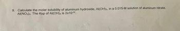 9. Calculate the molar solubility of aluminum hydroxide, Al(OH)3, in a 0.015-M solution of aluminum nitrate,
AI(NO3)3. The Ksp of Al(OH)3 is 2x10-32.
1