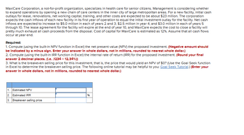 MaxiCare Corporation, a not-for-profit organization, specializes in health care for senior citizens. Management is considering whether
to expand operations by opening a new chain of care centers in the inner city of large metropolitan areas. For a new facility, initial cash
outlays for lease, renovations, net working capital, training, and other costs are expected to be about $23 million. The corporation
expects the cash inflows of each new facility in its first year of operation to equal the initial investment outlay for the facility. Net cash
inflows are expected to increase to $5.0 million in each of years 2 and 3: $2.5 million in year 4; and $3.0 million in each of years 5
through 10. The lease agreement for the facility will expire at the end of year 10, and MaxiCare expects the cost to close a facility will
pretty much exhaust all cash proceeds from the disposal. Cost of capital for MaxiCare is estimated as 12%. Assume that all cash flows
occur at year end.
Required:
1. Compute (using the built-in NPV function in Excel) the net present value (NPV) the proposed investment. (Negative amount should
be Indicated by a minus sign. Enter your answer In whole dollars, not in millions, rounded to nearest whole dollar.)
2. Compute (using the built-in IRR function in Excel) the internal rate of return (IRR) for the proposed investment. (Round your final
answer 2 decimal places. (l.e. .1234 = 12.34%))
3. What is the breakeven selling price for this investment, that is, the price that would yield an NPV of $0? (Use the Goal Seek function
in Excel to determine the breakeven selling price. The following online tutorial may be helpful to you: Goal Seek Tutorial.) (Enter your
answer In whole dollars, not in millions, rounded to nearest whole dollar.)
1. Estimated NPV
2. Estimated IRR
3. Breakeven selling price
%6