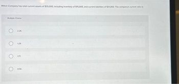 Milton Company has total current assets of $55,000, including inventory of $15,000, and current liabilities of $31,000. The company's current ratio is:
Multiple Choice
O
O
O
2.26
129
177.
0.56.