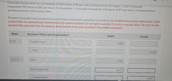 Coronado Corporation has outstanding 22,000 shares of $5 par value common stock. On August 1, 2025, Coronado
reacquired 190 shares at $82 per share. On November 1, Coronado reissued the 140 shares at $71 per share. Coronado had no
previous treasury stock transactions.
Prepare Coronado's journal entries to record these transactions using the cost method. (List all debit entries before credit entries. Credit
account titles are automatically indented when the amount is entered. Do not indent manually. If no entry is required, select "No Entry" for the
account titles and enter O for the amounts. Record entries in the order displayed in the problem statement.)
Date
3/1/25
11/1/25
Account Titles and Explanation
Treasury Stock
Cash
Cash
Retained Earnings
Treasury Stock
Debit
15580
9940
5640
Credit
15580
10
15580